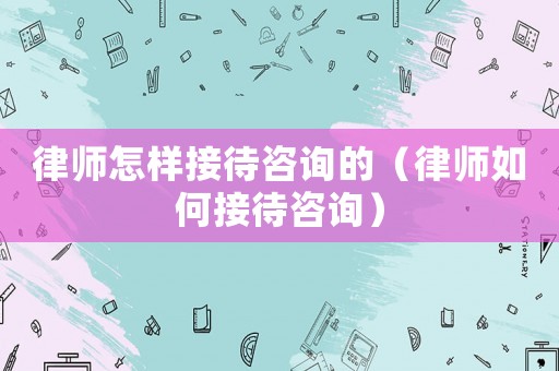 律師怎樣接待咨詢的（律師如何接待咨詢）