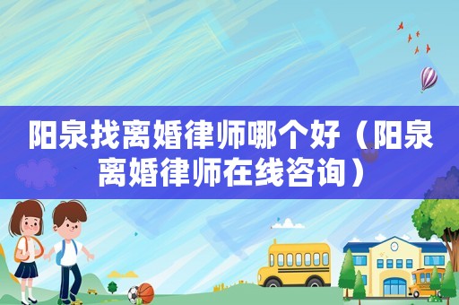 陽泉找離婚律師哪個好（陽泉離婚律師在線咨詢）