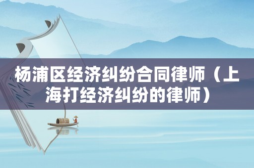 楊浦區經濟糾紛合同律師（上海打經濟糾紛的律師）