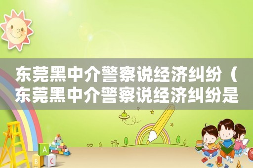 東莞黑中介警察說經濟糾紛（東莞黑中介警察說經濟糾紛是真的嗎）