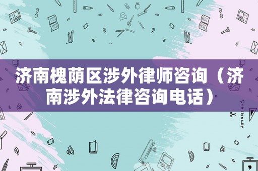 濟南槐蔭區涉外律師咨詢（濟南涉外法律咨詢電話）