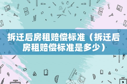 拆遷后房租賠償標準（拆遷后房租賠償標準是多少）