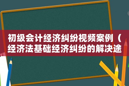 初級會計經濟糾紛視頻案例（經濟法基礎經濟糾紛的解決途徑視頻）