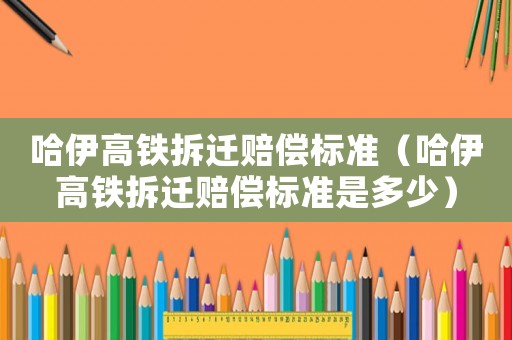 哈伊高鐵拆遷賠償標(biāo)準(zhǔn)（哈伊高鐵拆遷賠償標(biāo)準(zhǔn)是多少）