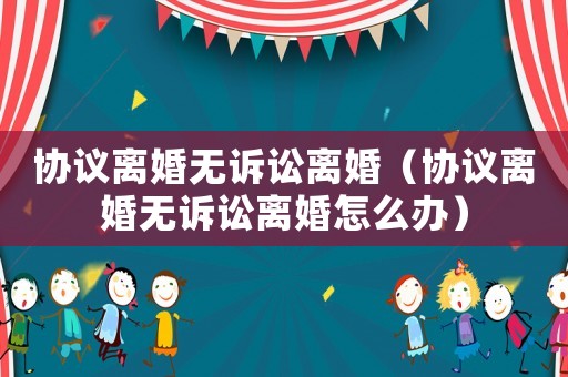 協議離婚無訴訟離婚（協議離婚無訴訟離婚怎么辦）
