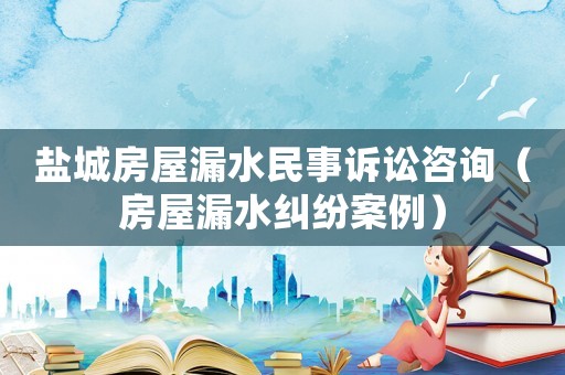 鹽城房屋漏水民事訴訟咨詢（房屋漏水糾紛案例）