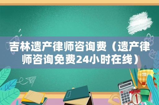 吉林遺產(chǎn)律師咨詢費(fèi)（遺產(chǎn)律師咨詢免費(fèi)24小時(shí)在線）