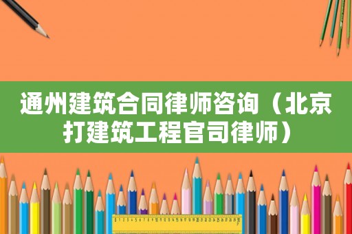 通州建筑合同律師咨詢（北京打建筑工程官司律師）