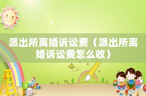 派出所離婚訴訟費（派出所離婚訴訟費怎么收）