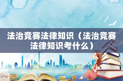 法治競(jìng)賽法律知識(shí)（法治競(jìng)賽法律知識(shí)考什么）