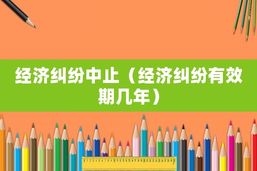 經(jīng)濟糾紛中止（經(jīng)濟糾紛有效期幾年）