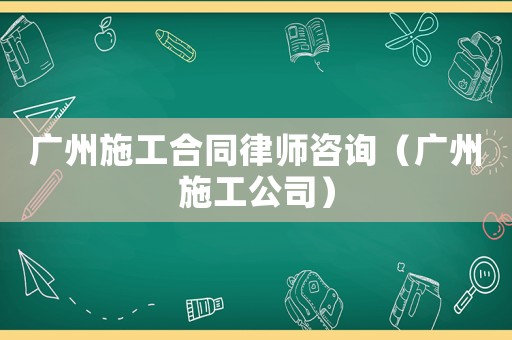 廣州施工合同律師咨詢（廣州施工公司）