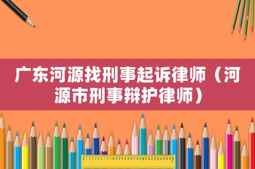 廣東河源找刑事起訴律師（河源市刑事辯護律師）