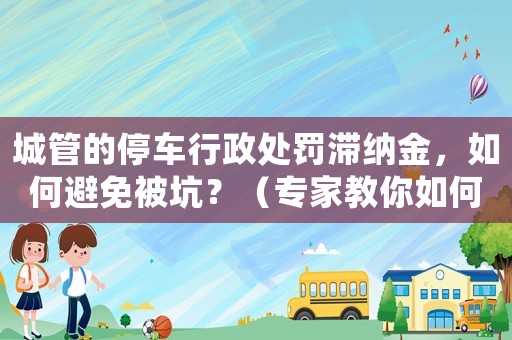 城管的停車行政處罰滯納金，如何避免被坑？（專家教你如何應對）