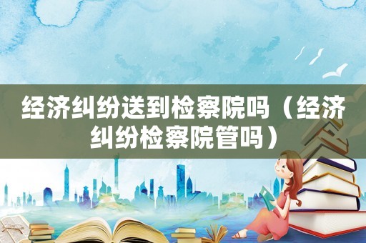 經濟糾紛送到檢察院嗎（經濟糾紛檢察院管嗎）