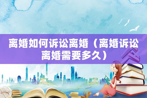 離婚如何訴訟離婚（離婚訴訟離婚需要多久）