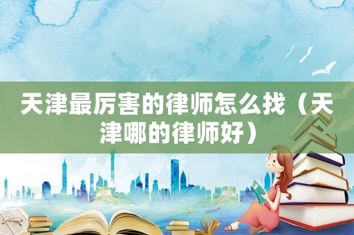 天津最厲害的律師怎么找（天津哪的律師好）