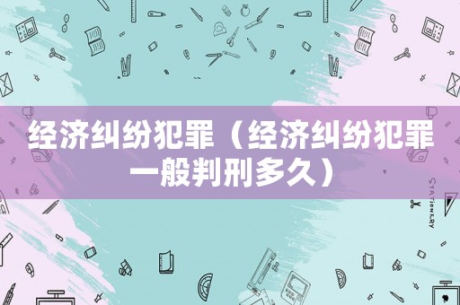 經(jīng)濟(jì)糾紛犯罪（經(jīng)濟(jì)糾紛犯罪一般判刑多久）