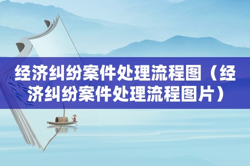經(jīng)濟(jì)糾紛案件處理流程圖（經(jīng)濟(jì)糾紛案件處理流程圖片）
