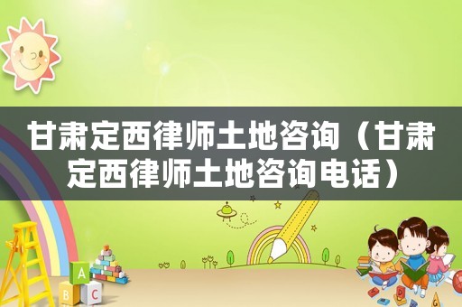 甘肅定西律師土地咨詢（甘肅定西律師土地咨詢電話）