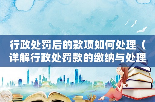 行政處罰后的款項如何處理（詳解行政處罰款的繳納與處理方式）