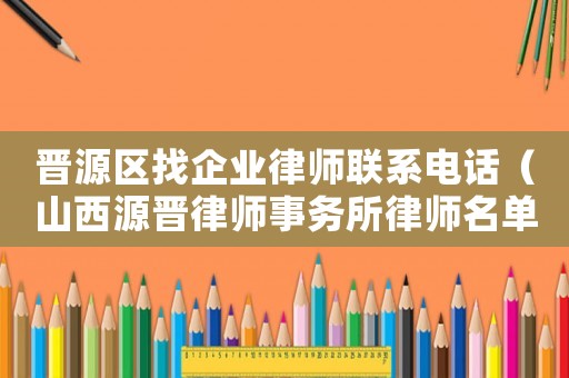 晉源區找企業律師聯系電話（山西源晉律師事務所律師名單）