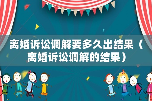 離婚訴訟調(diào)解要多久出結(jié)果（離婚訴訟調(diào)解的結(jié)果）