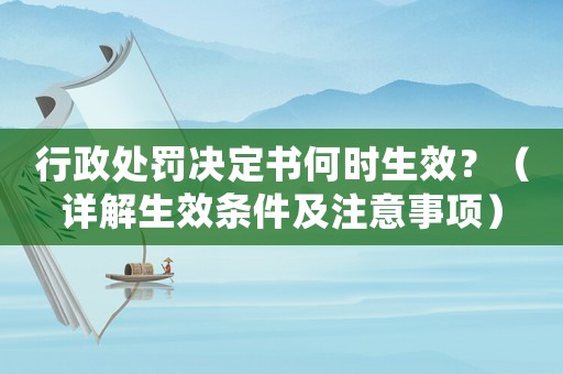 行政處罰決定書何時生效？（詳解生效條件及注意事項）