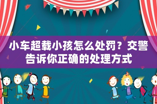 小車超載小孩怎么處罰？交警告訴你正確的處理方式