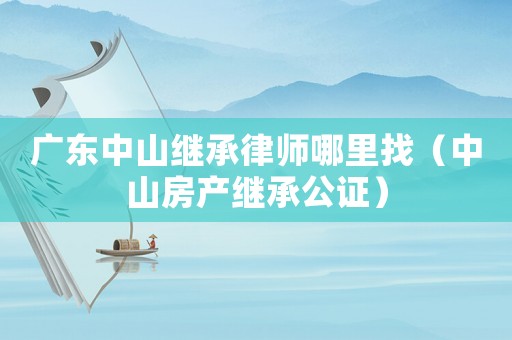 廣東中山繼承律師哪里找（中山房產繼承公證）