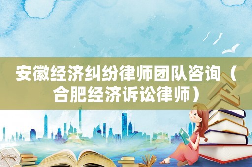 安徽經濟糾紛律師團隊咨詢（合肥經濟訴訟律師）