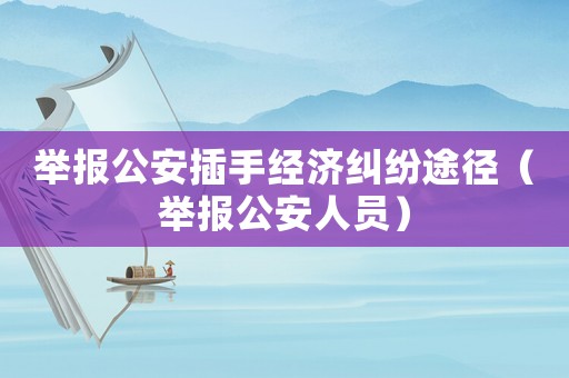舉報公安插手經濟糾紛途徑（舉報公安人員）