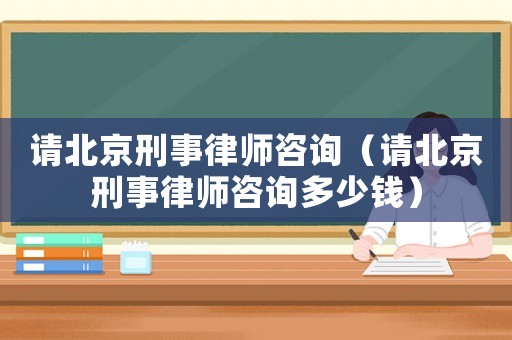 請北京刑事律師咨詢（請北京刑事律師咨詢多少錢）