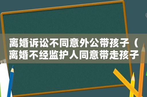 離婚訴訟不同意外公帶孩子（離婚不經(jīng)監(jiān)護(hù)人同意帶走孩子）