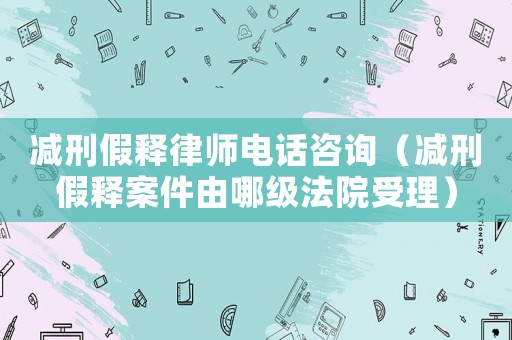 減刑假釋律師電話咨詢（減刑假釋案件由哪級法院受理）