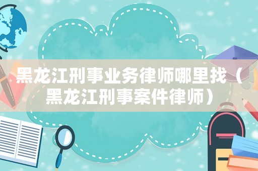 黑龍江刑事業務律師哪里找（黑龍江刑事案件律師）