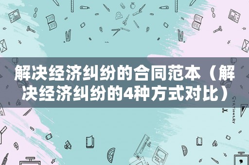 解決經濟糾紛的合同范本（解決經濟糾紛的4種方式對比）