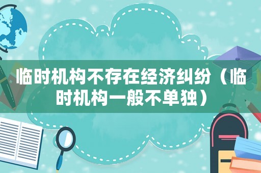 臨時機構(gòu)不存在經(jīng)濟糾紛（臨時機構(gòu)一般不單獨）