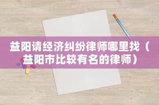 益陽請經濟糾紛律師哪里找（益陽市比較有名的律師）