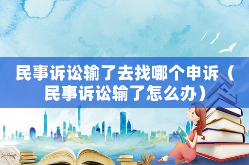 民事訴訟輸了去找哪個申訴（民事訴訟輸了怎么辦）