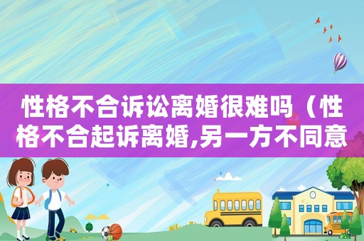 性格不合訴訟離婚很難嗎（性格不合起訴離婚,另一方不同意怎么辦）