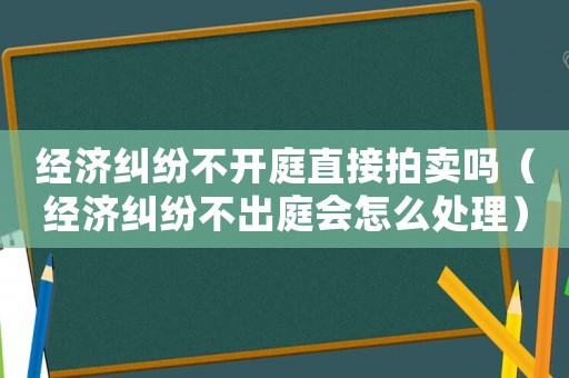 經(jīng)濟糾紛不開庭直接拍賣嗎（經(jīng)濟糾紛不出庭會怎么處理）