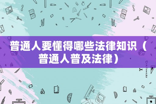 普通人要懂得哪些法律知識（普通人普及法律）