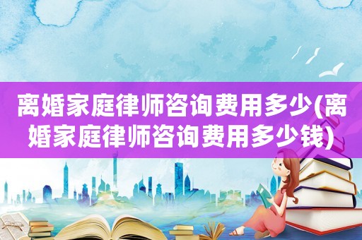 離婚家庭律師咨詢費用多少(離婚家庭律師咨詢費用多少錢)