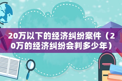 20萬以下的經濟糾紛案件（20萬的經濟糾紛會判多少年）