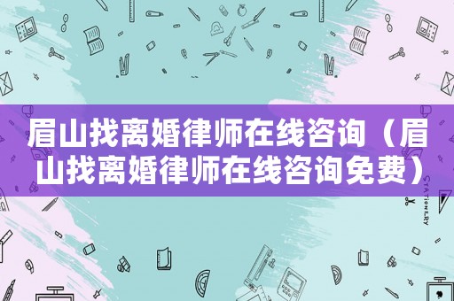 眉山找離婚律師在線咨詢（眉山找離婚律師在線咨詢免費）
