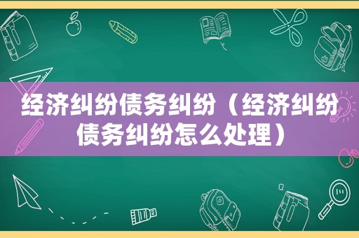 經濟糾紛債務糾紛（經濟糾紛債務糾紛怎么處理）