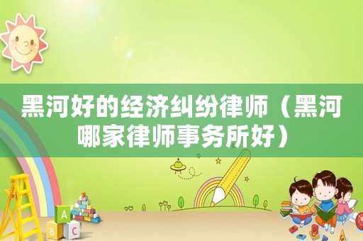 黑河好的經(jīng)濟(jì)糾紛律師（黑河哪家律師事務(wù)所好）
