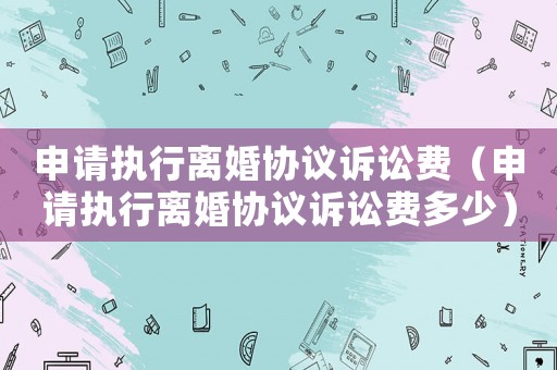 申請執(zhí)行離婚協(xié)議訴訟費(fèi)（申請執(zhí)行離婚協(xié)議訴訟費(fèi)多少）