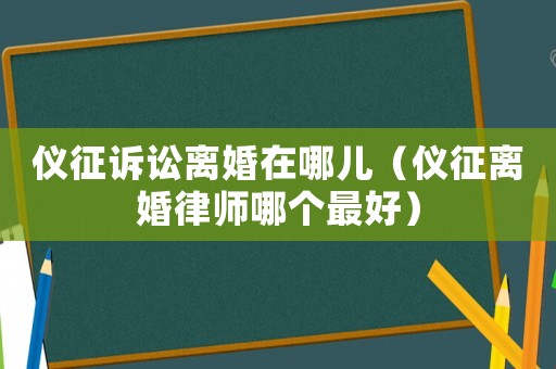 儀征訴訟離婚在哪兒（儀征離婚律師哪個最好）